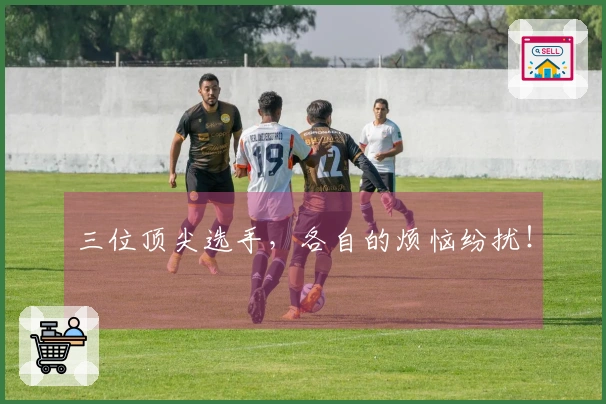 三位顶尖选手，各自的烦恼纷扰！