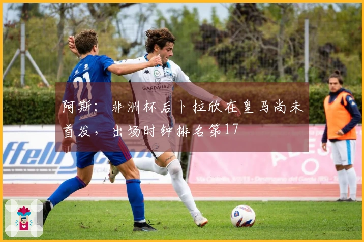 阿斯：非洲杯后卜拉欣在皇马尚未首发，出场时钟排名第17