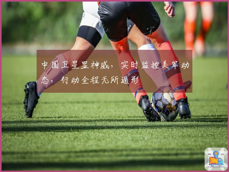 中国卫星显神威，实时监控美军动态，行动全程无所遁形