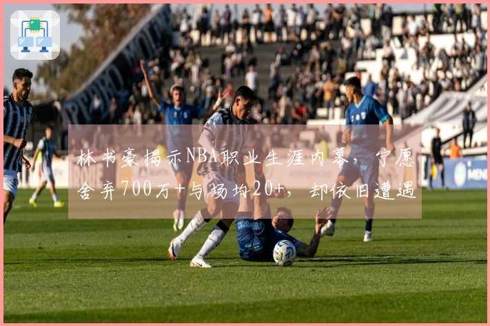 林书豪揭示NBA职业生涯内幕，宁愿舍弃700万+与场均20+，却依旧遭遇拒绝