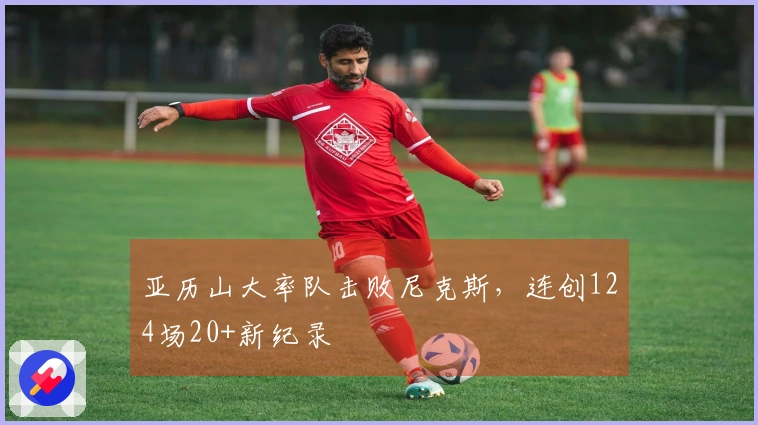 亚历山大率队击败尼克斯，连创124场20+新纪录