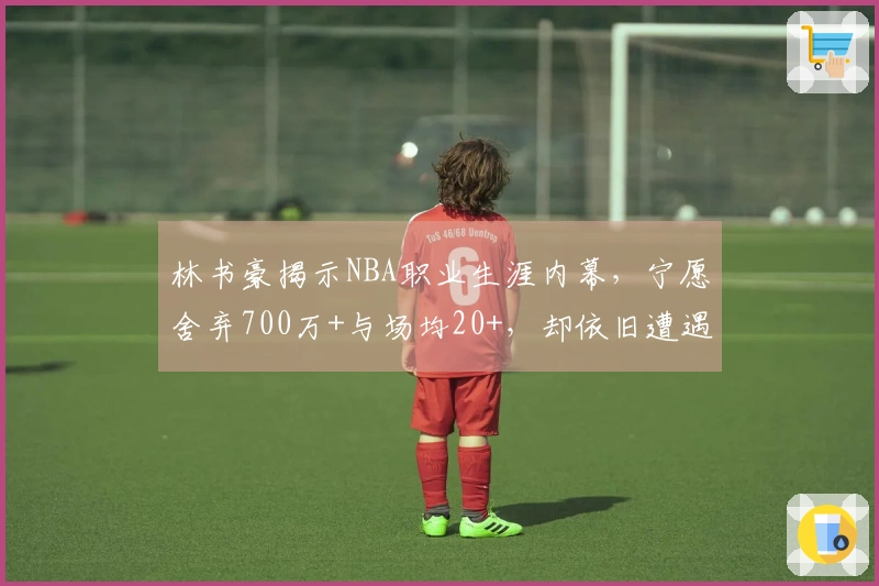 林书豪揭示NBA职业生涯内幕，宁愿舍弃700万+与场均20+，却依旧遭遇拒绝