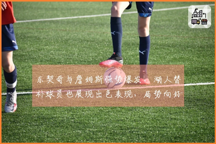 东契奇与詹姆斯强势爆发，湖人替补球员也展现出色表现，局势向好发展