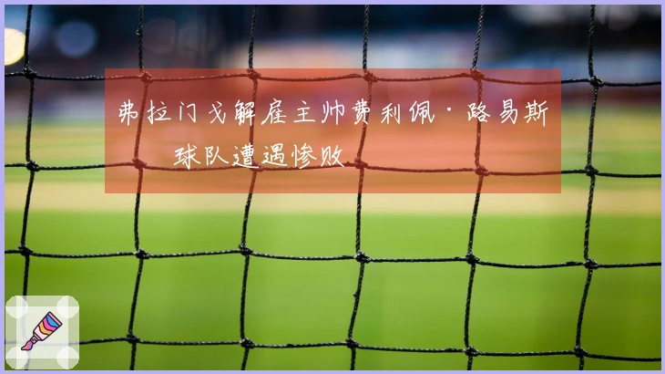 弗拉门戈解雇主帅费利佩·路易斯，球队遭遇惨败