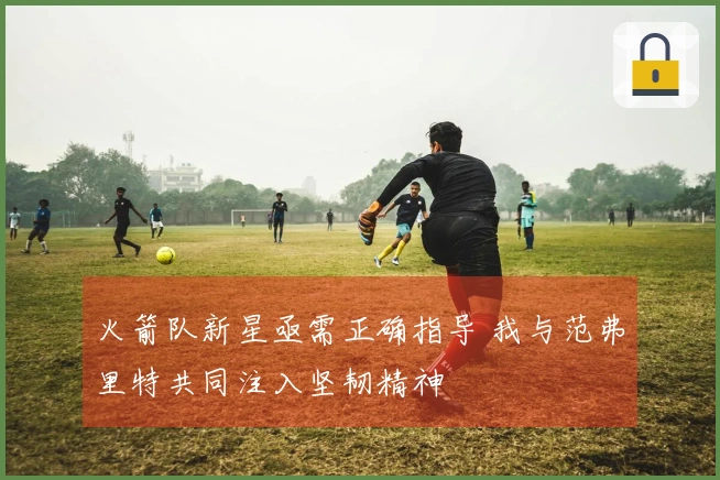 火箭队新星亟需正确指导 我与范弗里特共同注入坚韧精神