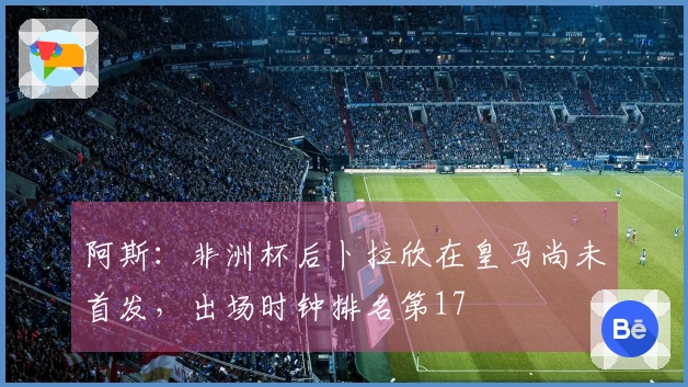 阿斯：非洲杯后卜拉欣在皇马尚未首发，出场时钟排名第17