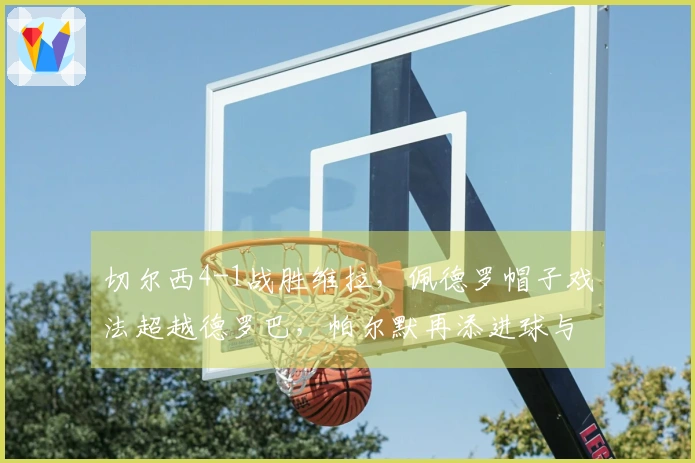 切尔西4-1战胜维拉，佩德罗帽子戏法超越德罗巴，帕尔默再添进球与曼城并驾齐驱