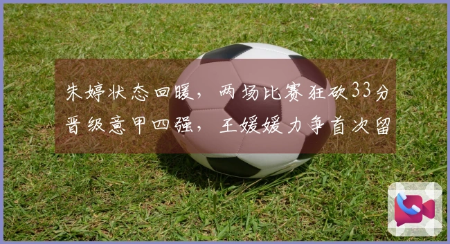 朱婷状态回暖，两场比赛狂砍33分晋级意甲四强，王媛媛力争首次留洋冠军